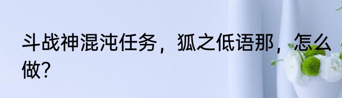 斗战神混沌任务，狐之低语那，怎么做？