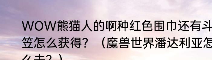 WOW熊猫人的啊种红色围巾还有斗笠怎么获得？（魔兽世界潘达利亚怎么去？）