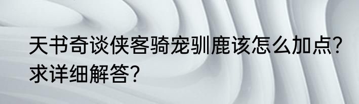 天书奇谈侠客骑宠驯鹿该怎么加点？求详细解答？