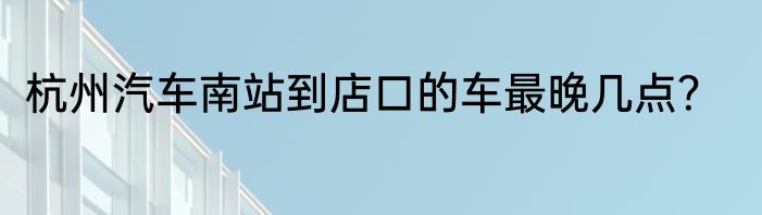 杭州汽车南站到店口的车最晚几点？