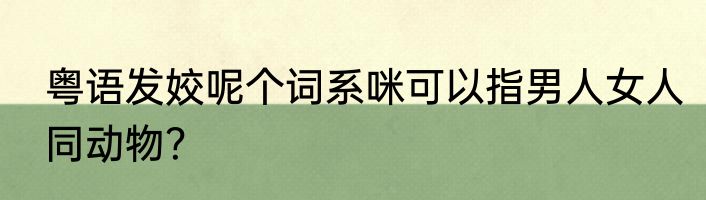 粤语发姣呢个词系咪可以指男人女人同动物？