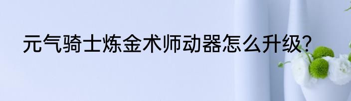 元气骑士炼金术师动器怎么升级？