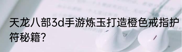 天龙八部3d手游炼玉打造橙色戒指护符秘籍？