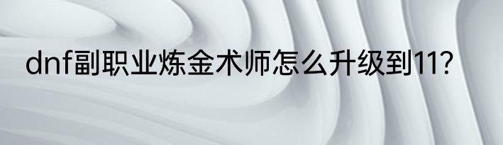 dnf副职业炼金术师怎么升级到11？
