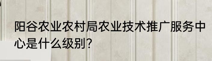 阳谷农业农村局农业技术推广服务中心是什么级别？