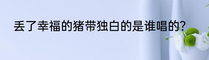 丢了幸福的猪带独白的是谁唱的？