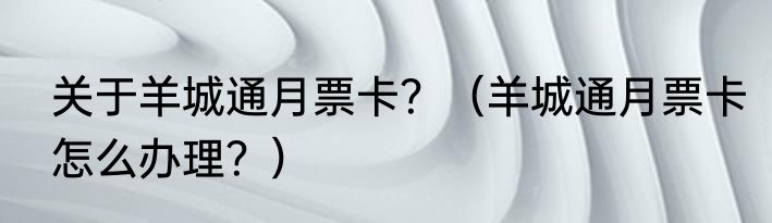 关于羊城通月票卡？（羊城通月票卡怎么办理？）
