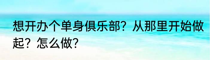想开办个单身俱乐部？从那里开始做起？怎么做？