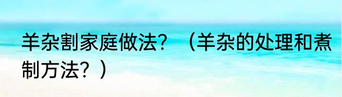 羊杂割家庭做法？（羊杂的处理和煮制方法？）