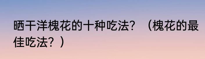 晒干洋槐花的十种吃法？（槐花的最佳吃法？）