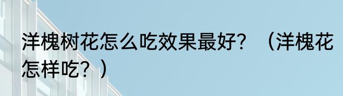 洋槐树花怎么吃效果最好？（洋槐花怎样吃？）
