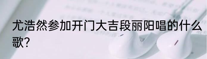 尤浩然参加开门大吉段丽阳唱的什么歌？