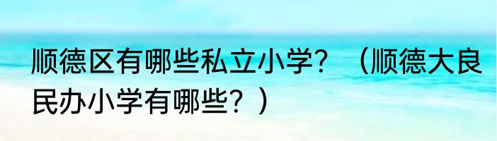 顺德区有哪些私立小学？（顺德大良民办小学有哪些？）