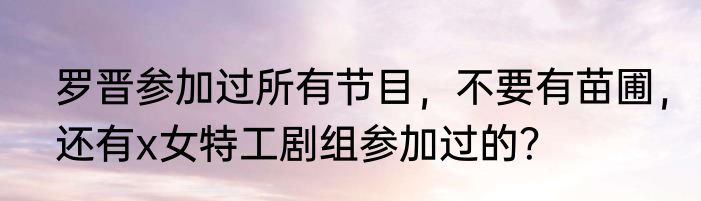 罗晋参加过所有节目，不要有苗圃，还有x女特工剧组参加过的？