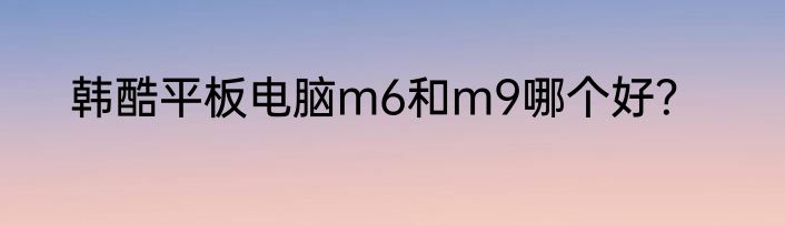 韩酷平板电脑m6和m9哪个好？