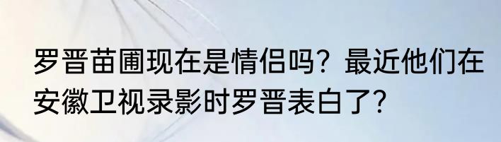 罗晋苗圃现在是情侣吗？最近他们在安徽卫视录影时罗晋表白了？
