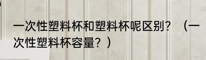 一次性塑料杯和塑料杯呢区别？（一次性塑料杯容量？）