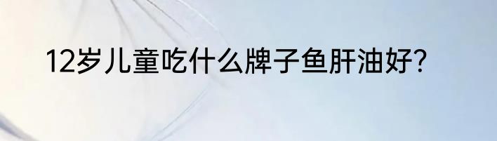 12岁儿童吃什么牌子鱼肝油好？