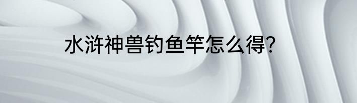 水浒神兽钓鱼竿怎么得？