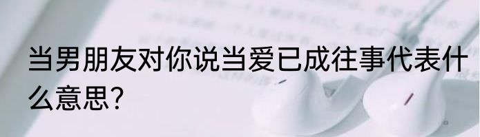 当男朋友对你说当爱已成往事代表什么意思？