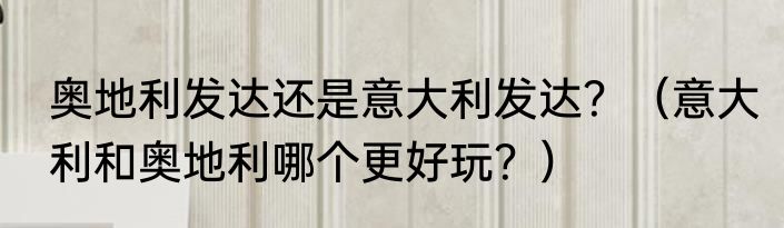 奥地利发达还是意大利发达？（意大利和奥地利哪个更好玩？）
