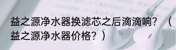 益之源净水器换滤芯之后滴滴响？（益之源净水器价格？）