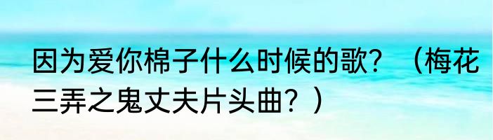 因为爱你棉子什么时候的歌？（梅花三弄之鬼丈夫片头曲？）