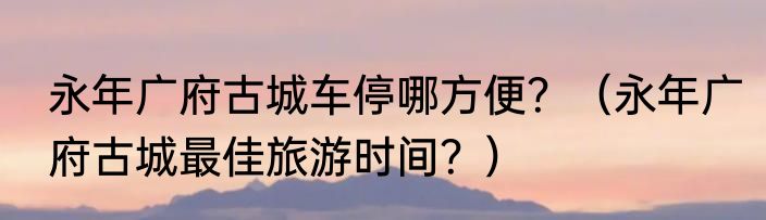 永年广府古城车停哪方便？（永年广府古城最佳旅游时间？）