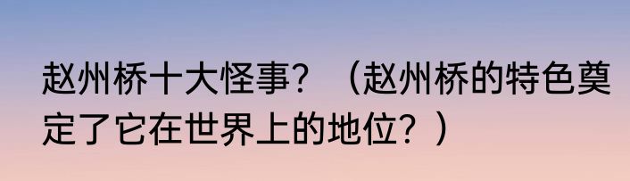 赵州桥十大怪事？（赵州桥的特色奠定了它在世界上的地位？）