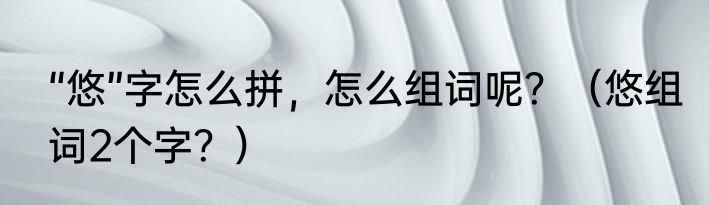 “悠”字怎么拼，怎么组词呢？（悠组词2个字？）