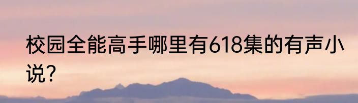 校园全能高手哪里有618集的有声小说？