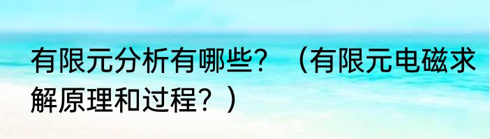 有限元分析有哪些？（有限元电磁求解原理和过程？）