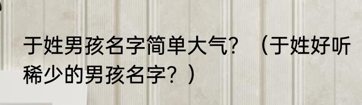 于姓男孩名字简单大气？（于姓好听稀少的男孩名字？）