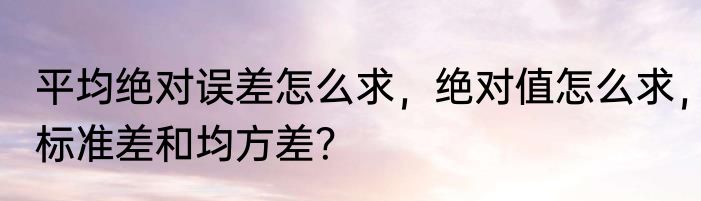 平均绝对误差怎么求，绝对值怎么求，标准差和均方差？