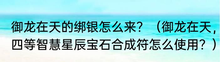 御龙在天的绑银怎么来？（御龙在天，四等智慧星辰宝石合成符怎么使用？）