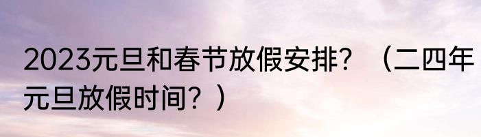 2023元旦和春节放假安排？（二四年元旦放假时间？）