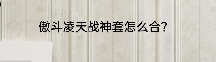 傲斗凌天战神套怎么合？