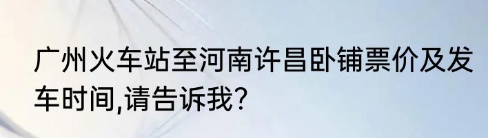 广州火车站至河南许昌卧铺票价及发车时间,请告诉我？