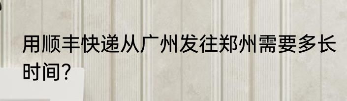 用顺丰快递从广州发往郑州需要多长时间？