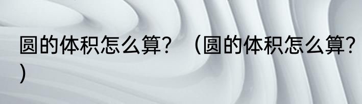 圆的体积怎么算？（圆的体积怎么算？）