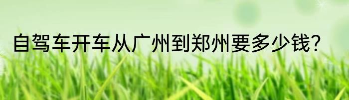 自驾车开车从广州到郑州要多少钱？