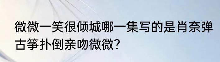 微微一笑很倾城哪一集写的是肖奈弹古筝扑倒亲吻微微？