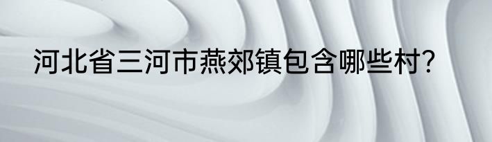 河北省三河市燕郊镇包含哪些村？