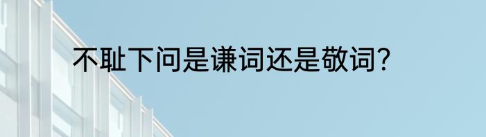 不耻下问是谦词还是敬词？