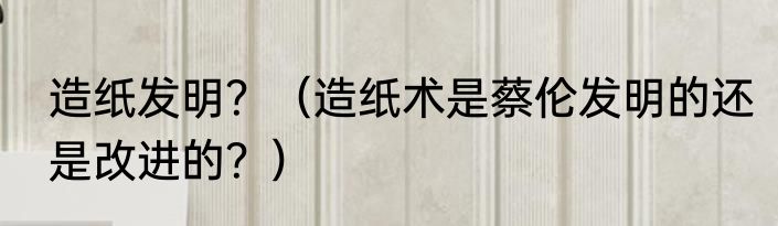 造纸发明？（造纸术是蔡伦发明的还是改进的？）