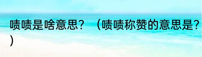 啧啧是啥意思？（啧啧称赞的意思是？）