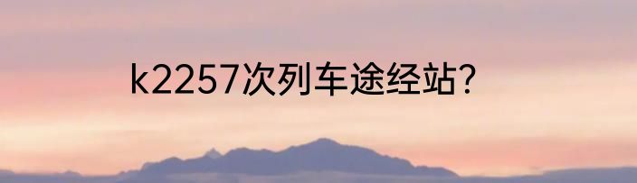 k2257次列车途经站？