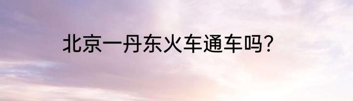 北京一丹东火车通车吗？