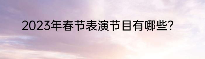 2023年春节表演节目有哪些？