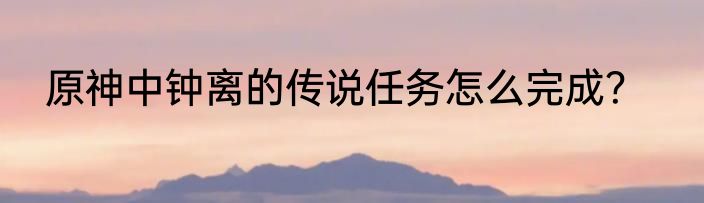 原神中钟离的传说任务怎么完成？